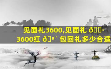 见面礼3600,见面礼 🌷 3600红 🪴 包回礼多少合适